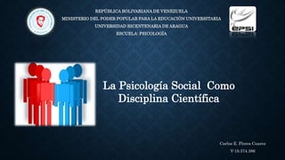 REPÚBLICA BOLIVARIANA DE VENEZUELA
MINISTERIO DEL PODER POPULAR PARA LA EDUCACIÓN UNIVERSITARIA
UNIVERSIDAD BICENTENARIA DE ARAGUA
ESCUELA: PSICOLOGÍA
La Psicología Social Como
Disciplina Científica
Carlos E. Flores Cuarez
V-19.374.386
 