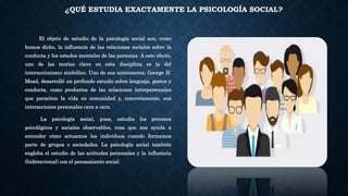 ¿QUÉ ESTUDIA EXACTAMENTE LA PSICOLOGÍA SOCIAL?
El objeto de estudio de la psicología social son, como
hemos dicho, la influencia de las relaciones sociales sobre la
conducta y los estados mentales de las personas. A este efecto,
uno de las teorías clave en esta disciplina es la del
interaccionismo simbólico. Uno de sus antecesores, George H.
Mead, desarrolló un profundo estudio sobre lenguaje, gestos y
conducta, como productos de las relaciones interpersonales
que permiten la vida en comunidad y, concretamente, sus
interacciones personales cara a cara.
La psicología social, pues, estudia los procesos
psicológicos y sociales observables, cosa que nos ayuda a
entender cómo actuamos los individuos cuando formamos
parte de grupos o sociedades. La psicología social también
engloba el estudio de las actitudes personales y la influencia
(bidireccional) con el pensamiento social.
 