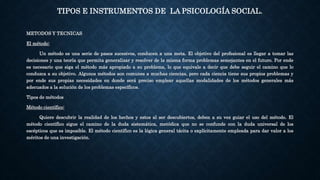 TIPOS E INSTRUMENTOS DE LA PSICOLOGÍA SOCIAL.
METODOS Y TECNICAS
El método:
Un método es una serie de pasos sucesivos, conducen a una meta. El objetivo del profesional es llegar a tomar las
decisiones y una teoría que permita generalizar y resolver de la misma forma problemas semejantes en el futuro. Por ende
es necesario que siga el método más apropiado a su problema, lo que equivale a decir que debe seguir el camino que lo
conduzca a su objetivo. Algunos métodos son comunes a muchas ciencias, pero cada ciencia tiene sus propios problemas y
por ende sus propias necesidades en donde será preciso emplear aquellas modalidades de los métodos generales más
adecuados a la solución de los problemas específicos.
Tipos de métodos
Método científico:
Quiere descubrir la realidad de los hechos y estos al ser descubiertos, deben a su vez guiar el uso del método. El
método científico sigue el camino de la duda sistemática, metódica que no se confunde con la duda universal de los
escépticos que es imposible. El método científico es la lógica general tácita o explícitamente empleada para dar valor a los
méritos de una investigación.
 