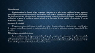 Método Racional
El método racional es llamado así por los asuntos a los cuales se lo aplica no son realidades, hechos o fenómenos
susceptibles de comprobación experimental. Las disciplinas que lo integran principalmente las diversas áreas de la filosofía.
La filosofía no tiene por objeto de estudio las cosas de fantasía, irreales o inexistentes, la filosofía cuestiona la propia
realidad por el punto de partida del método racional es la observación de esta realidad o la aceptación de ciertas
proporciones evidentes.
Argumento de autoridad:
El argumento de autoridad consiste en admitir una verdad o doctrina con bases el valor intelectual o moral de quien
lo propone o profesa. Este argumento es común en materia de fe, en la cual los misterios se crean por la autoridad de dios
revelador.
Métodos lógicos generales de la ciencia:
Puede considerarse que la lógica es una de las más grandes conquistas del pensamiento, el hombre entre más la
emplee su razonamiento más se diferenciará de los demás entes de la escala zoolófica. La lógica.- Estudia los diversos
procedimientos teóricos y prácticas seguidos para adquisición del conocimiento basándose en ellos. En esta tarea se vale de
cuatro métodos generales, deducción, inducción, análisis y síntesis.
 