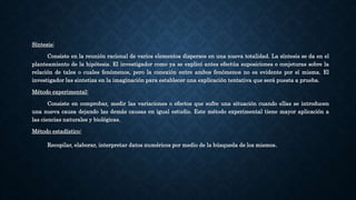 Síntesis:
Consiste en la reunión racional de varios elementos dispersos en una nueva totalidad. La síntesis se da en el
planteamiento de la hipótesis. El investigador como ya se explicó antes efectúa suposiciones o conjeturas sobre la
relación de tales o cuales fenómenos, pero la conexión entre ambos fenómenos no es evidente por sí misma. El
investigador las sintetiza en la imaginación para establecer una explicación tentativa que será puesta a prueba.
Método experimental:
Consiste en comprobar, medir las variaciones o efectos que sufre una situación cuando ellas se introducen
una nueva causa dejando las demás causas en igual estudio. Este método experimental tiene mayor aplicación a
las ciencias naturales y biológicas.
Método estadístico:
Recopilar, elaborar, interpretar datos numéricos por medio de la búsqueda de los mismos.
 