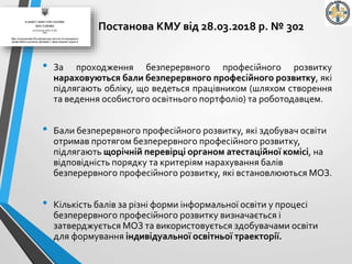 • За проходження безперервного професійного розвитку
нараховуються бали безперервного професійного розвитку, які
підлягають обліку, що ведеться працівником (шляхом створення
та ведення особистого освітнього портфоліо) та роботодавцем.
• Бали безперервного професійного розвитку, які здобувач освіти
отримав протягом безперервного професійного розвитку,
підлягають щорічній перевірці органом атестаційної комісі, на
відповідність порядку та критеріям нарахування балів
безперервного професійного розвитку, які встановлюються МОЗ.
• Кількість балів за різні форми інформальної освіти у процесі
безперервного професійного розвитку визначається і
затверджується МОЗ та використовується здобувачами освіти
для формування індивідуальної освітньої траекторії.
Постанова КМУ від 28.03.2018 р. № 302
 