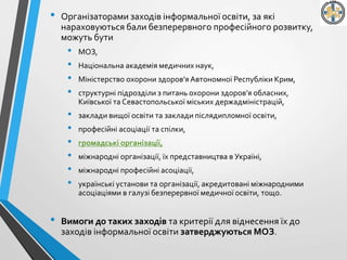 • Організаторами заходів інформальної освіти, за які
нараховуються бали безперервного професійного розвитку,
можуть бути
• МОЗ,
• Національна академія медичних наук,
• Міністерство охорони здоров’яАвтономної Республіки Крим,
• структурні підрозділи з питань охорони здоров’я обласних,
Київської та Севастопольської міських держадміністрацій,
• заклади вищої освіти та заклади післядипломної освіти,
• професійні асоціації та спілки,
• громадські організації,
• міжнародні організації, їх представництва в Україні,
• міжнародні професійні асоціації,
• українські установи та організації, акредитовані міжнародними
асоціаціями в галузі безперервної медичної освіти, тощо.
• Вимоги до таких заходів та критерії для віднесення їх до
заходів інформальної освіти затверджуються МОЗ.
 