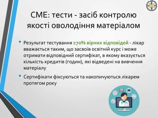 СМЕ: тести - засіб контролю
якості оволодіння матеріалом
• Результат тестування ≥70% вірних відповідей - лікар
вважається таким, що засвоїв освітній курс і може
отримати відповідний сертифікат, в якому вказується
кількість кредитів (годин), які відведені на вивчення
матеріалу
• Сертифікати фіксуються та накопичуються лікарем
протягом року
 