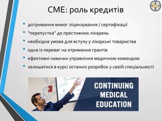 СМЕ: роль кредитів
• дотримання вимог ліцензування / сертифікації
• “перепустка” до престижних лікарень
• необхідна умова для вступу у лікарські товариства
• одна із переваг на отримання грантів
• ефективні навички управління медичною командою
• залишатися в курсі останніх розробок у своїй спеціальності
 