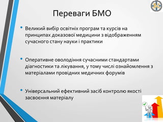 Переваги БМО
• Великий вибір освітніх програм та курсів на
принципах доказової медицини з відображенням
сучасного стану науки і практики
• Оперативне оволодіння сучасними стандартами
діагностики та лікування, у тому числі ознайомлення з
матеріалами провідних медичних форумів
• Універсальний ефективний засіб контролю якості
засвоєння матеріалу
 