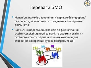 Переваги БМО
• Наявність важелів заохочення лікарів до безперервної
самоосвіти, та можливість її поєднання із лікарської
діяльністю
• Залучення недержавних коштів до фінансування
освітянської діяльності взагалі, та окремих освітян –
особисто (гранти фармацевтичних компаній для
створення конкретних курсів, програм, тощо)
 
