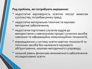 Ряд проблем, які потребують вирішення:
• недостатня відповідність освітніх послуг вимогам
суспільства, потребам ринку праці;
• недостатнє матеріально-технічне та науково-
методичне забезпечення,
• недостатня підготовка слухачів кадрів до
використання у навчальному процесі сучасних засобів
навчання та інформаційно-комунікаційних технологій;
• впровадження у систему освіти новітніх технологій та
технічних засобів без належного наукового
обґрунтування, науково-методичного супроводу;
• низький рівень фінансово-економічного забезпечення
післядипломної освіти.
 