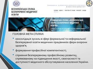 ГОЛОВНА МЕТА СПІЛКИ:
• консолідація зусиль в сфері формальної та неформальної
безперервної освіти медичних працівників сфери охорони
здоров’я;
• формування професійної компетентності;
• сприяння безперервному професійному розвитку,
спрямованому на підвищення якості, своєчасності та
доступності медичного обслуговування населення України.
 
