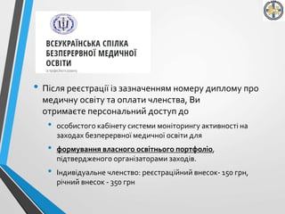 • Після реєстрації із зазначенням номеру диплому про
медичну освіту та оплати членства, Ви
отримаєте персональний доступ до
• особистого кабінету системи моніторингу активності на
заходах безперервної медичної освіти для
• формування власного освітнього портфоліо,
підтвердженого організаторами заходів.
• Індивідуальне членство: реєстраційний внесок- 150 грн,
річний внесок - 350 грн
 