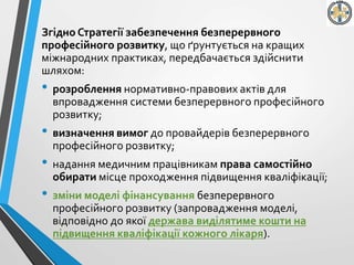 Згідно Стратегії забезпечення безперервного
професійного розвитку, що ґрунтується на кращих
міжнародних практиках, передбачається здійснити
шляхом:
• розроблення нормативно-правових актів для
впровадження системи безперервного професійного
розвитку;
• визначення вимог до провайдерів безперервного
професійного розвитку;
• надання медичним працівникам права самостійно
обирати місце проходження підвищення кваліфікації;
• зміни моделі фінансування безперервного
професійного розвитку (запровадження моделі,
відповідно до якої держава виділятиме кошти на
підвищення кваліфікації кожного лікаря).
 