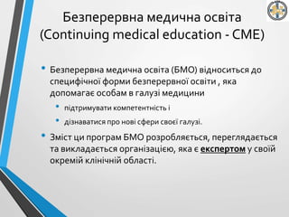 Безперервна медична освіта
(Continuing medical education - CME)
• Безперервна медична освіта (БМО) відноситься до
специфічної форми безперервної освіти , яка
допомагає особам в галузі медицини
• підтримувати компетентність і
• дізнаватися про нові сфери своєї галузі.
• Зміст ци програм БМО розробляється, переглядається
та викладається організацією, яка є експертом у своїй
окремій клінічній області.
 