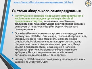 Система лікарського самоврядування
• Інституційною основою лікарського самоврядування є
національна самоврядна організація лікарів зі
спеціальним статусом, визначеним цим Законом,
діяльність якої поширюється на всю територію України і
реалізується через організаційні форми лікарського
самоврядування.
• Організаційними формами лікарського самоврядування
(інститутами ОСВЛ) є: З’їзд лікарів, Головна Лікарська Рада;
Фахова Лікарська Рада, Національна палата лікарів-
спеціалістів, Національна палата лікарів-стоматологів,
Національна палата лікарів загальної практики, Вища
комісія з лікарської етики; Вища комісія з належної
лікарської практики, Національне бюро медичного
арбітражу, Вища контрольна комісія, військове і
регіональні відділення ОСВЛ та їх органи.
• ІнститутиОСВЛ створюються і діють у відповідності з цим
Законом та СтатутомОСВЛ.
проект Закону «Про лікарське самоврядування» (№ 8250).
 
