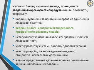 У проекті Закону визначені засади, принципи та
завдання лікарського самоврядування, які полягають,
зокрема, у
• наданні, зупиненні та припиненні права на здійснення
лікарської практики;
• веденні обліку і контролю безперервного
професійного розвитку лікарів;
• незалежному здійсненні лікарської практики і захисті
лікарської честі,
• участі у розвитку системи охорони здоров’я України,
• участі у розробці та впровадженні медичних
стандартів і нагляді за їх дотриманням,
• а також представлене детальне правове регулювання
здійснення зазначених завдань.
 