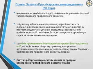 Проект Закону «Про лікарське самоврядування»
(№ 8250).
• 9) визначення необхідності підготовки лікарів, умов спеціалізації
та безперервного професійного розвитку;
• 10) участь у забезпеченні підготовки, перепідготовки та
підвищення кваліфікації лікарів шляхом узгодження освітніх
програм академічних установ, акредитації неакадемічних
освітніх інституцій і клінічних баз для стажування, організація
курсів та інших навчальних програм;
• 11) облік проходження безперервного професійного розвитку
осіб, які здійснюють лікарську практику, контроль за
дотриманням встановлених критеріїв такої підготовки (рейтинги
безперервного професійного розвитку лікарів);
• Стаття 29. Сертифікація освітніх заходів та програм
безперервного професійного розвитку лікарів
 