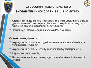 Cтворення національного
акредитаційної організації (комітету)
• Cтворення незалежного недержавного некомерційного органу
для акредитації і сертифікації освітніх заходів та інститутів, а
також індивідуальної освітньої активності.
• Засновник - Національна Лікарська Рада України
Основні види діяльності
• Акредитація освітніх заходів і визначення кількості балів для
учасників цих заходів
• Акредитація освітніх інституцій/програм/курсів/тренінгів
• Сертифікація тренерів,
• Визначення валідності неакредитованої освітньої діяльності
лікарів
 