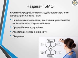 Надавачі БМО
Курси БМО розробляються та здійснюються різними
організаціями, у тому числі:
• Навчальними закладами, включаючи університети,
медичні та медсестринські школи
• Професійними асоціаціями
• Агентствами з медичної освіти
• Лікарнями
 