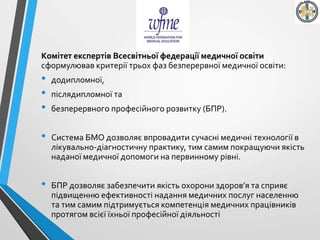 Комітет експертів Всесвітньої федерації медичної освіти
сформулював критерії трьох фаз безперервної медичної освіти:
• додипломної,
• післядипломної та
• безперервного професійного розвитку (БПР).
• Система БМО дозволяє впровадити сучасні медичні технології в
лікувально-діагностичну практику, тим самим покращуючи якість
наданої медичної допомоги на первинному рівні.
• БПР дозволяє забезпечити якість охорони здоров’я та сприяє
підвищенню ефективності надання медичних послуг населенню
та тим самим підтримується компетенція медичних працівників
протягом всієї їхньої професійної діяльності
 