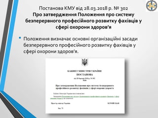Постанова КМУ від 28.03.2018 р. № 302
Про затвердження Положення про систему
безперервного професійного розвитку фахівців у
сфері охорони здоров’я
• Положення визначає основні організаційні засади
безперервного професійного розвитку фахівців у
сфері охорони здоров’я.
 
