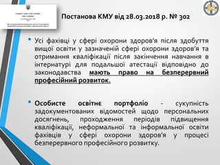 Постанова КМУ від 28.03.2018 р. № 302
• Усі фахівці у сфері охорони здоров’я після здобуття
вищої освіти у зазначеній сфері охорони здоров’я та
отримання кваліфікації після закінчення навчання в
інтернатурі для подальшої атестації відповідно до
законодавства мають право на безперервний
професійний розвиток.
• Особисте освітнє портфоліо - сукупність
задокументованих відомостей щодо персональних
досягнень, проходження періодів підвищення
кваліфікації, неформальної та інформальної освіти
фахівців у сфері охорони здоров’я у процесі
безперервного професійного розвитку.
 