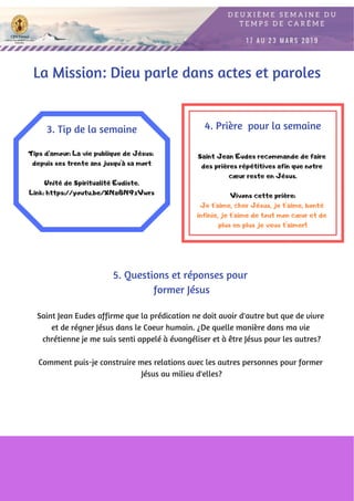 Tips d’amour: La vie publique de Jésus:
depuis ses trente ans jusqu'à sa mort
Unité de Spiritualité Eudiste.
Link: https://youtu.be/XNa8N9zVwrs
3. Tip de la semaine
Saint Jean Eudes affirme que la prédication ne doit avoir d'autre but que de vivre
et de régner Jésus dans le Coeur humain. ¿De quelle manière dans ma vie
chrétienne je me suis senti appelé à évangéliser et à être Jésus pour les autres?
Comment puis-je construire mes relations avec les autres personnes pour former
Jésus au milieu d'elles?
4. Prière  pour la semaine
Saint Jean Eudes recommande de faire
des prières répétitives afin que notre
cœur reste en Jésus.
Vivons cette prière:
Je t'aime, cher Jésus, je t'aime, bonté
infinie, je t'aime de tout mon cœur et de
plus en plus je veux t'aimer!
5. Questions et réponses pour
former Jésus
La Mission: Dieu parle dans actes et paroles
 