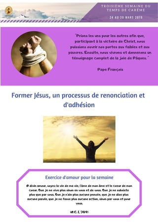 "Prions les uns pour les autres afin que,
participant à la victoire de Christ, nous
puissions ouvrir nos portes aux faibles et aux
pauvres. Ensuite, nous vivrons et donnerons un
témoignage complet de la joie de Pâques. "
Pape François
Former Jésus, un processus de renonciation et
d'adhésion
O divin amour, soyez la vie de ma vie, l'âme de mon âme et le coeur de mon
coeur. Que je ne vive plus sinon en vous et de vous. Que je ne subsiste
plus que par vous. Que je n'aie plus aucune pensée, que je ne dise plus
aucune parole, que je ne fasse plus aucune action, sinon par vous et pour
vous.
(O.C. I, 389)
Exercice d'amour pour la semaine
 