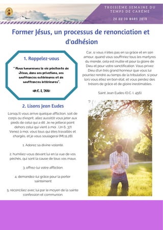 Lorsqu'il vous arrive quelque affliction, soit de
corps ou d'esprit, allez aussitôt vous jeter aux
pieds de celui qui a dit: Je ne jetterai point
dehors celui qui vient à moi . (Jn 6, 37)
Venez à moi, vous tous qui êtes travaillés et
chargés, et je vous soulagerai (Mt.11,28).
1. Adorez sa divine volonté.
2. humiliez-vous devant lui en la vue de vos
péchés, qui sont la cause de tous vos maux.
3. offrez-lui votre affliction.
4. demandez-lui grâce pour la porter
saintement
5. réconciliez avec lui par le moyen de la sainte
confession et communion.
“ Nous honorerons la vie pénitente de
Jésus, dans ses privations, ses
souffrances extérieures et de
souffrances intérieures”.
(O.C. I, 318)
1. Rappelez-vous
2. Lisons Jean Eudes
Car, si vous n'êtes pas en sa grâce et en son
amour, quand vous souffririez tous les martyres
du monde, cela est inutile et pour la gloire de
Dieu et pour votre sanctification. Vous privez
Dieu d'un très grand honneur que vous lui
pourriez rendre au temps de la tribulation, si pour
lors vous étiez en bon état, et vous perdez des
trésors de grâce et de gloire inestimables.
Saint Jean Eudes (O.C. I, 456).
Former Jésus, un processus de renonciation et
d'adhésion
 