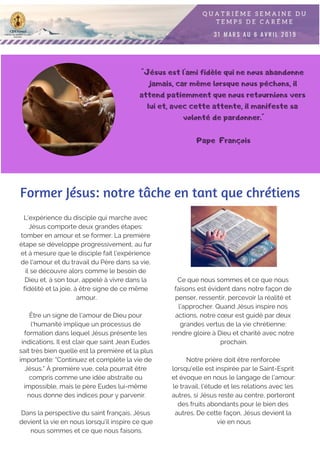 "Jésus est l'ami fidèle qui ne nous abandonne
jamais, car même lorsque nous péchons, il
attend patiemment que nous retournions vers
lui et, avec cette attente, il manifeste sa
volonté de pardonner."
Pape François
Former Jésus: notre tâche en tant que chrétiens
L'expérience du disciple qui marche avec
Jésus comporte deux grandes étapes:
tomber en amour et se former. La première
étape se développe progressivement, au fur
et à mesure que le disciple fait l'expérience
de l'amour et du travail du Père dans sa vie,
il se découvre alors comme le besoin de
Dieu et, à son tour, appelé à vivre dans la
fidélité et la joie, à être signe de ce même
amour.
Être un signe de l'amour de Dieu pour
l'humanité implique un processus de
formation dans lequel Jésus présente les
indications. Il est clair que saint Jean Eudes
sait très bien quelle est la première et la plus
importante: "Continuez et complète la vie de
Jésus." À première vue, cela pourrait être
compris comme une idée abstraite ou
impossible, mais le père Eudes lui-même
nous donne des indices pour y parvenir.
Dans la perspective du saint français, Jésus
devient la vie en nous lorsqu'il inspire ce que
nous sommes et ce que nous faisons.
Ce que nous sommes et ce que nous
faisons est évident dans notre façon de
penser, ressentir, percevoir la réalité et
l’approcher. Quand Jésus inspire nos
actions, notre cœur est guidé par deux
grandes vertus de la vie chrétienne:
rendre gloire à Dieu et charité avec notre
prochain.
Notre prière doit être renforcée
lorsqu'elle est inspirée par le Saint-Esprit
et évoque en nous le langage de l'amour:
le travail, l'étude et les relations avec les
autres, si Jésus reste au centre, porteront
des fruits abondants pour le bien des
autres. De cette façon, Jésus devient la
vie en nous
 