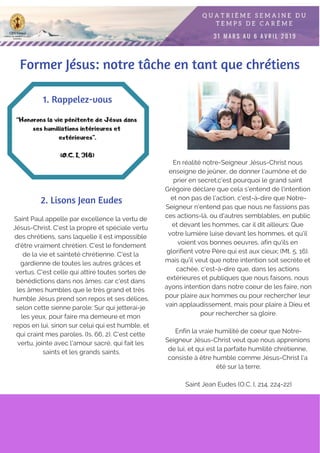 Saint Paul appelle par excellence la vertu de
Jésus-Christ. C'est la propre et spéciale vertu
des chrétiens, sans laquelle il est impossible
d'être vraiment chrétien. C'est le fondement
de la vie et sainteté chrétienne. C'est la
gardienne de toutes les autres grâces et
vertus. C'est celle qui attire toutes sortes de
bénédictions dans nos âmes: car c'est dans
les âmes humbles que le très grand et très
humble Jésus prend son repos et ses délices,
selon cette sienne parole: Sur qui jetterai-je
les yeux, pour faire ma demeure et mon
repos en lui, sinon sur celui qui est humble, et
qui craint mes paroles. (Is. 66, 2). C'est cette
vertu, jointe avec l'amour sacré, qui fait les
saints et les grands saints.
“Honorons la vie pénitente de Jésus dans
ses humiliations intérieures et
extérieures”.
(O.C. I, 318)
1. Rappelez-vous
2. Lisons Jean Eudes
En réalité notre-Seigneur Jésus-Christ nous
enseigne de jeûner, de donner l'aumône et de
prier en secret;c’est pourquoi le grand saint
Grégoire déclare que cela s'entend de l'intention
et non pas de l'action, c'est-à-dire que Notre-
Seigneur n'entend pas que nous ne fassions pas
ces actions-là, ou d'autres semblables, en public
et devant les hommes, car il dit ailleurs: Que
votre lumière luise devant les hommes, et qu'il
voient vos bonnes oeuvres, afin qu'ils en
glorifient votre Père qui est aux cieux; (Mt. 5, 16).
mais qu'il veut que notre intention soit secrète et
cachée, c'est-à-dire que, dans les actions
extérieures et publiques que nous faisons, nous
ayons intention dans notre coeur de les faire, non
pour plaire aux hommes ou pour rechercher leur
vain applaudissement, mais pour plaire à Dieu et
pour rechercher sa gloire.
Enfin la vraie humilité de coeur que Notre-
Seigneur Jésus-Christ veut que nous apprenions
de lui, et qui est la parfaite humilité chrétienne,
consiste à être humble comme Jésus-Christ l'a
été sur la terre;
Saint Jean Eudes (O.C. I, 214. 224-22)
Former Jésus: notre tâche en tant que chrétiens
 