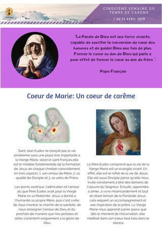 "La Parole de Dieu est une force vivante,
capable de susciter la conversion du cœur des
hommes et de guider Dieu une fois de plus.
Fermer le coeur au don de Dieu qui parle a
pour effet de fermer le cœur au don du frère ".
Pape François
Coeur de Marie: Un coeur de carême
Saint Jean Eudes ne conçoit pas la vie
chrétienne sans une place très importante á
la Vierge Marie. selon le saint français,elle
est le modèle fondamentale de la formation
de Jésus en chaque chrétien concrêtement
en trois aspects: 1. son amour de Mère, 2. sa
qualité de Disciple et 3. sa vertu de Prière.
Les points centraux: l'admiration et l'amour
du que Père Eudes avait pour la Vierge
Marie es sa Maternité. Jésus a donné a
l'humanité sa propre Mère, puis c'est a elle
de nous montrer le chemin de la sainteté, de
nous enseigner l'amour de Dieu et du
prochain de manière que nos pensées et
actes s'orientent uniquement á la gloire de
Dieu.
Le Père Eudes comprend que la vie de la
Vierge Marie est un évangile vivant. En
effet, elle est le reflet de la vie de Jésus.
Elle est aussi Disciple parce qu'elle nous
invite constament á être des témoins de
l'oeuvre du Seigneur. Ensuite, apprendre
á aimer, á vivre misericordement et tout
en étant témoin de la Parolede Jésus,
cela requiert un accompagnement et
une inspiration de la prière. La Vierge
Marie nous apprend á prier parce que
dès le moment de l'Incarnation, elle
meditait dans son coeur tout cela dans le
silence.
 