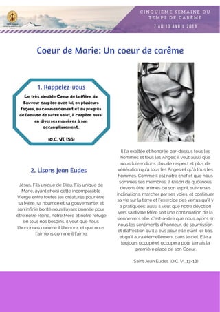 Jésus, Fils unique de Dieu, Fils unique de
Marie, ayant choisi cette incomparable
Vierge entre toutes les créatures pour être
sa Mère, sa nourrice et sa gouvernante; et
son infinie bonté nous l'ayant donnée pour
être notre Reine, notre Mère et notre refuge
en tous nos besoins, il veut que nous
l'honorions comme il l'honore, et que nous
l'aimions comme il l'aime.
Le très aimable Coeur de la Mère du
Sauveur coopère avec lui, en plusieurs
façons, au commencement et au progrès
de l'oeuvre de notre salut, il coopère aussi
en diverses manières à son
accomplissement.
(O.C. VI, 155)
1. Rappelez-vous
2. Lisons Jean Eudes
Il l'a exaltée et honorée par-dessus tous les
hommes et tous les Anges; il veut aussi que
nous lui rendions plus de respect et plus de
vénération qu'à tous les Anges et qu'à tous les
hommes. Comme il est notre chef et que nous
sommes ses membres, à raison de quoi nous
devons être animés de son esprit, suivre ses
inclinations, marcher par ses voies, et continuer
sa vie sur la terre et l'exercice des vertus qu'il y
a pratiquées: aussi il veut que notre dévotion
vers sa divine Mère soit une continuation de la
sienne vers elle, c'est-à-dire que nous ayons en
nous les sentiments d'honneur, de soumission
et d'affection qu'il a eus pour elle étant ici-bas,
et qu'il aura éternellement dans le ciel. Elle a
toujours occupé et occupera pour jamais la
première place de son Coeur.
Saint Jean Eudes (O.C. VI, 17-18)
Coeur de Marie: Un coeur de carême
 