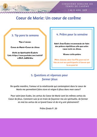 Tips d’ amour:
Coeur de Maríe-Coeur de Jésus
Unité de Spiritualité Eudiste
Link: https://www.youtube.com/watch?
v=BkY_SdR6t6w
3. Tip para la semana
De quelle manière, l’amour et la miséricorde qui contemplent dans le coeur de
Marie me permettent faire vivre et reigne à Jésus dans mon coeur?
Pour saint Jean Eudes, les vertus du Coeur de Marie sont les mêmes vertus du
Coeur de Jésus. Comment suis-je en train de façonner ma vie spirituelle, de former
en moi les vertus de ce Grand Coeur et de m'y unir pleinement?
Prière finale P. 20
4. Prière pour la semaine
Saint Jean Eudes recommande de faire
des prières répétitives afin que notre
cœur reste en Jésus.
Vivons cette prière:
Mère d'amour, aime ton Fils pour moi et
fais de moi une participante à l'amour que
tu as pour lui
5. Questions et réponses pour
former Jésus
Coeur de Marie: Un coeur de carême
 