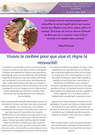 "Le Carême est un moment propice pour
intensifier la vie de l'esprit grâce aux moyens
sacrés que l'Église nous offre: jeûne, prière et
aumône." À la base de tout se trouve la Parole
de Dieu qui, en ce moment nous invite à
écouter et à méditer plus souvent. "
Pape François
Consedrer la spiritualité comme un processus de
croissance dans la foi et dans l’amour du Seigneur
implique une expérience toujours plus grande du
message de Jésus, qui se traduit par une profonde
expérience de prière et par des actions concrètes
qui contribuent à la construction du Royaume de
Dieu. Cette même lecture devrait nous amener à
supposer que le chemin de la croissance s'ouvre en
assumant la croix du Seigneur et en y découvrant
l'esprit d'abandon qui cherche à racheter l'être
humain de son état de péché et à le conduire à
vivre la liberté.
Dans la perspective de saint Jean Eudes, la croix, la
donation et l'amour sont trois mots qui ne peuvent
être séparés, car à travers eux, nous faisons
l'expérience de la présence de Dieu dans notre vie,
qui nous sauve et nous invite à les incarner.
Évidemment, si nous découvrons que dans le cas
de la passion, de la mort et de la résurrection de
Jésus, l'amour personnel de Dieu devient visible,
notre vie doit être orientée pour être suivie du
même amour pour ceux qui nous entourent. Étant,
pour les autres, instruments du salut intégral, nous
continuons et complétons la vie et la mort de Jésus.
Vivons le carême pour que vive et règne le
ressuscité!
Le Carême consiste à sensibiliser le cœur à faire
l'expérience du salut de Dieu et à se former
dans une telle expérience dans le but d'aider
les autres à le vivre. C'est organiser la vie en
adoration et découvrir dans cette attitude la
docilité au Saint-Esprit qui, même dans la
souffrance et l'affliction, nous conduit à
entrevoir un projet d'amour qui ouvre les voies
de Dieu en nous. Le Carême consiste à former
Jésus priant et évangélisant, qui nous appelle à
rester "vigilants" et à vivre dans la joie et
l'authenticité la parole qu'il a semée en nous.
L'église nous invite au jeûne, à la prière et à la
pénitence. Un jeûne qui mène au renoncement
au monde et à nous-mêmes, une prière qui
devient vie dans tout ce que nous faisons et une
pénitence, qui ne devrait pas être assumée
comme un fardeau, mais comme un appel à
l'amour.
Avec le père Eudes, vivons ces quarante jours
de transformation spirituelle et permettons à
Dieu de sensibiliser et de façonner nos cœurs
pour lui.
 