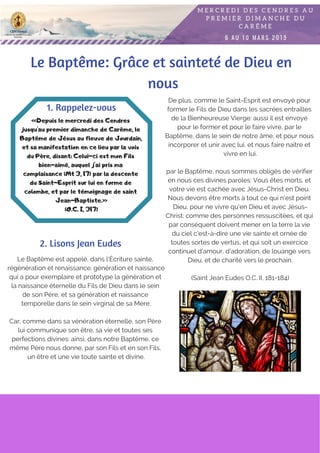 Le Baptême: Grâce et sainteté de Dieu en
nous
Le Baptême est appelé, dans l'Écriture sainte,
régénération et renaissance. génération et naissance
qui a pour exemplaire et prototype la génération et
la naissance éternelle du Fils de Dieu dans le sein
de son Père, et sa génération et naissance
temporelle dans le sein virginal de sa Mère.
Car, comme dans sa vénération éternelle, son Père
lui communique son être, sa vie et toutes ses
perfections divines: ainsi, dans notre Baptême, ce
même Père nous donne, par son Fils et en son Fils,
un être et une vie toute sainte et divine.
«Depuis le mercredi des Cendres
jusqu'au premier dimanche de Carême, le
Baptême de Jésus au fleuve de Jourdain,
et sa manifestation en ce lieu par la voix
du Père, disant: Celui-ci est mon Fils
bien-aimé, auquel j'ai pris ma
complaisance (Mt 3, 17) par la descente
du Saint-Esprit sur lui en forme de
colombe, et par le témoignage de saint
Jean-Baptiste.»
(O.C. I, 317)
1. Rappelez-vous
2. Lisons Jean Eudes
De plus, comme le Saint-Esprit est envoyé pour
former le Fils de Dieu dans les sacrées entrailles
de la Bienheureuse Vierge: aussi il est envoyé
pour le former et pour le faire vivre, par le
Baptême, dans le sein de notre âme, et pour nous
incorporer et unir avec lui, et nous faire naître et
vivre en lui.
par le Baptême, nous sommes obligés de vérifier
en nous ces divines paroles: Vous êtes morts, et
votre vie est cachée avec Jésus-Christ en Dieu.
Nous devons être morts à tout ce qui n'est point
Dieu, pour ne vivre qu'en Dieu et avec Jésus-
Christ: comme des personnes ressuscitées, et qui
par conséquent doivent mener en la terre la vie
du ciel c'est-à-dire une vie sainte et ornée de
toutes sortes de vertus, et qui soit un exercice
continuel d'amour, d'adoration, de louange vers
Dieu, et de charité vers le prochain.
(Saint Jean Eudes O.C. II, 181-184)
 
