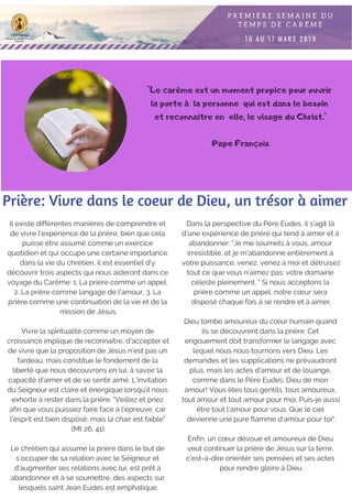 "Le carême est un moment propice pour ouvrir
la porte à la personne qui est dans le besoin
et reconnaitre en elle, le visage du Christ."
Pape François
Il existe différentes manières de comprendre et
de vivre l'expérience de la prière, bien que cela
puisse être assumé comme un exercice
quotidien et qui occupe une certaine importance
dans la vie du chrétien, il est essentiel d'y
découvrir trois aspects qui nous aideront dans ce
voyage du Carême: 1. La prière comme un appel,
2. La prière comme langage de l'amour, 3. La
prière comme une continuation de la vie et de la
mission de Jésus.
Vivre la spiritualité comme un moyen de
croissance implique de reconnaître, d'accepter et
de vivre que la proposition de Jésus n'est pas un
fardeau, mais constitue le fondement de la
liberté que nous découvrons en lui, à savoir la
capacité d'aimer et de se sentir aimé. L'invitation
du Seigneur est claire et énergique lorsqu'il nous
exhorte à rester dans la prière: "Veillez et priez
afin que vous puissiez faire face à l'épreuve, car
l'esprit est bien disposé, mais la chair est faible"
(Mt 26, 41).
Le chrétien qui assume la prière dans le but de
s’occuper de sa relation avec le Seigneur et
d’augmenter ses relations avec lui, est prêt à
abandonner et à se soumettre, des aspects sur
lesquels saint Jean Eudes est emphatique.
Prière: Vivre dans le coeur de Dieu, un trésor à aimer
Dans la perspective du Père Eudes, il s’agit là
d’une expérience de prière qui tend à aimer et à
abandonner: "Je me soumets à vous, amour
irrésistible, et je m’abandonne entièrement à
votre puissance, venez, venez à moi et détruisez
tout ce que vous n’aimez pas; votre domaine
céleste pleinement. " Si nous acceptons la
prière comme un appel, notre cœur sera
disposé chaque fois à se rendre et à aimer.
Dieu tombe amoureux du cœur humain quand
ils se découvrent dans la prière. Cet
engouement doit transformer le langage avec
lequel nous nous tournons vers Dieu. Les
demandes et les supplications ne prévaudront
plus, mais les actes d'amour et de louange,
comme dans le Père Eudes: Dieu de mon
amour! Vous êtes tous gentils, tous amoureux,
tout amour et tout amour pour moi. Puis-je aussi
être tout l'amour pour vous. Que le ciel
devienne une pure flamme d'amour pour toi".
Enfin, un cœur dévoué et amoureux de Dieu
veut continuer la prière de Jésus sur la terre,
c’est-à-dire orienter ses pensées et ses actes
pour rendre gloire à Dieu.
 