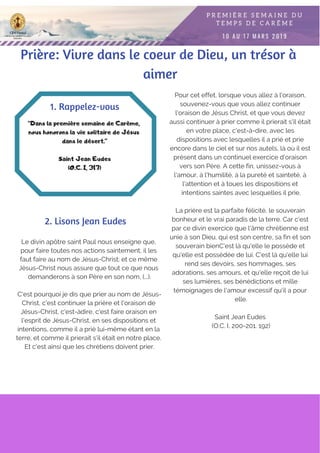 Le divin apôtre saint Paul nous enseigne que,
pour faire toutes nos actions saintement, il les
faut faire au nom de Jésus-Christ; et ce même
Jésus-Christ nous assure que tout ce que nous
demanderons à son Père en son nom, (...).
C'est pourquoi je dis que prier au nom de Jésus-
Christ, c'est continuer la prière et l'oraison de
Jésus-Christ, c'est-àdire, c'est faire oraison en
l'esprit de Jésus-Christ, en ses dispositions et
intentions, comme il a prié lui-même étant en la
terre, et comme il prierait s'il était en notre place.
Et c'est ainsi que les chrétiens doivent prier.
“Dans la première semaine de Carême,
nous honorons la vie solitaire de Jésus
dans le désert.”
Saint Jean Eudes
(O.C. I, 317)
1. Rappelez-vous
2. Lisons Jean Eudes
Pour cet effet, lorsque vous allez à l'oraison,
souvenez-vous que vous allez continuer
l'oraison de Jésus Christ, et que vous devez
aussi continuer à prier comme il prierait s'il était
en votre place, c'est-à-dire, avec les
dispositions avec lesquelles il a prié et prie
encore dans le ciel et sur nos autels, là où il est
présent dans un continuel exercice d'oraison
vers son Père. A cette fin, unissez-vous à
l'amour, à l'humilité, à la pureté et sainteté, à
l'attention et à toues les dispositions et
intentions saintes avec lesquelles il prie.
La prière est la parfaite félicité, le souverain
bonheur et le vrai paradis de la terre. Car c'est
par ce divin exercice que l'âme chrétienne est
unie à son Dieu, qui est son centre, sa fin et son
souverain bienC'est là qu'elle le possède et
qu'elle est possédée de lui. C'est là qu'elle lui
rend ses devoirs, ses hommages, ses
adorations, ses amours, et qu'elle reçoit de lui
ses lumières, ses bénédictions et mille
témoignages de l'amour excessif qu'il a pour
elle.
Saint Jean Eudes
(O.C. I, 200-201. 192)
Prière: Vivre dans le coeur de Dieu, un trésor à
aimer
 