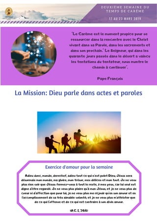 "Le Carême est le moment propice pour se
ressourcer dans la rencontre avec le Christ
vivant dans sa Parole, dans les sacrements et
dans son prochain." Le Seigneur, qui dans les
quarante jours passés dans le désert a vaincu
les tentations du tentateur, nous montre le
chemin à continuer".
Pape François
La Mission: Dieu parle dans actes et paroles
Adieu donc, monde, derechef, adieu tout ce qui n'est point Dieu; Jésus sera
désormais mon monde, ma gloire, mon trésor, mes délices et mon tout. Je ne veux
plus rien voir que Jésus: fermez-vous à tout le reste, ô mes yeux, car lui seul est
digne d'être regardé. Je ne veux plus plaire qu'à mon Jésus; et je ne veux plus de
coeur ni d'affection que pour lui; je ne veux plus me réjouir qu'en son amour et en
l'accomplissement de sa très aimable volonté; et je ne veux plus m'attrister que
de ce qui l'offense et de ce qui est contraire à son divin amour.
(O.C. I, 388)
Exercice d'amour pour la semaine
 