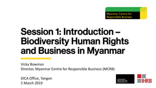 Session 1: Introduction –
Biodiversity Human Rights
and Business in Myanmar
Vicky Bowman
Director, Myanmar Centre for Responsible Business (MCRB)
DICA Office, Yangon
5 March 2019
 