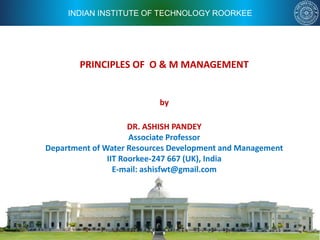 INDIAN INSTITUTE OF TECHNOLOGY ROORKEE
PRINCIPLES OF O & M MANAGEMENT
by
DR. ASHISH PANDEY
Associate Professor
Department of Water Resources Development and Management
IIT Roorkee-247 667 (UK), India
E-mail: ashisfwt@gmail.com
 