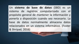 Un sistema de base de datos (SBD) es un
sistema de registros computarizado con el
propósito general de mantener la información y
ponerla a disposición cuando sea necesario. La
base de datos normalmente almacena datos
relacionados en un sistema informático. (Foster
& Shripad, 2016)
 