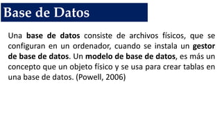 Base de Datos
Una base de datos consiste de archivos físicos, que se
configuran en un ordenador, cuando se instala un gestor
de base de datos. Un modelo de base de datos, es más un
concepto que un objeto físico y se usa para crear tablas en
una base de datos. (Powell, 2006)
 