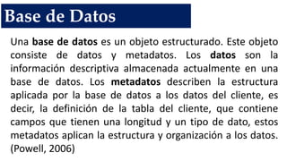 Base de Datos
Una base de datos es un objeto estructurado. Este objeto
consiste de datos y metadatos. Los datos son la
información descriptiva almacenada actualmente en una
base de datos. Los metadatos describen la estructura
aplicada por la base de datos a los datos del cliente, es
decir, la definición de la tabla del cliente, que contiene
campos que tienen una longitud y un tipo de dato, estos
metadatos aplican la estructura y organización a los datos.
(Powell, 2006)
 