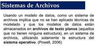 Sistemas de Archivos
Usando un modelo de datos, como un sistema de
archivos implica que no se han aplicado técnicas de
modelado y que los modelos de datos están
almacenados en archivos de texto planos (aquellos
que no tienen ninguna estructura), en un sistema de
archivos, utilizando solamente la estructura del
sistema operativo. (Powell, 2006)
 