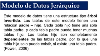 Modelo de Datos Jerárquico
Este modelo de datos tiene una estructura tipo árbol
invertido. Las tablas de este modelo tienen una
relación padre – hijo. Cada tabla hijo tiene una sola
tabla padre, y cada tabla padre puede tener muchas
tablas hijo. Las tablas hijo son completamente
dependientes de las tablas padre, por lo que una
tabla hija solo puede existir, si existe una tabla padre.
(Powell, 2006)
 