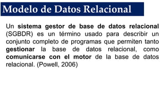 Modelo de Datos Relacional
Un sistema gestor de base de datos relacional
(SGBDR) es un término usado para describir un
conjunto completo de programas que permiten tanto
gestionar la base de datos relacional, como
comunicarse con el motor de la base de datos
relacional. (Powell, 2006)
 