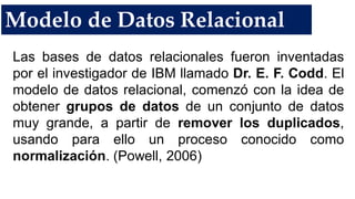 Modelo de Datos Relacional
Las bases de datos relacionales fueron inventadas
por el investigador de IBM llamado Dr. E. F. Codd. El
modelo de datos relacional, comenzó con la idea de
obtener grupos de datos de un conjunto de datos
muy grande, a partir de remover los duplicados,
usando para ello un proceso conocido como
normalización. (Powell, 2006)
 