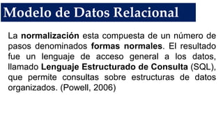 Modelo de Datos Relacional
La normalización esta compuesta de un número de
pasos denominados formas normales. El resultado
fue un lenguaje de acceso general a los datos,
llamado Lenguaje Estructurado de Consulta (SQL),
que permite consultas sobre estructuras de datos
organizados. (Powell, 2006)
 