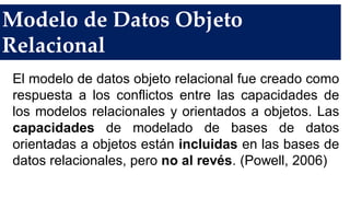 Modelo de Datos Objeto
Relacional
El modelo de datos objeto relacional fue creado como
respuesta a los conflictos entre las capacidades de
los modelos relacionales y orientados a objetos. Las
capacidades de modelado de bases de datos
orientadas a objetos están incluidas en las bases de
datos relacionales, pero no al revés. (Powell, 2006)
 