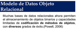Modelo de Datos Objeto
Relacional
Muchas bases de datos relacionales ahora permiten
el almacenamiento de objetos binarios y capacidades
limitadas de codificación de métodos de objetos,
con diversos grados de éxito.(Powell, 2006)
 