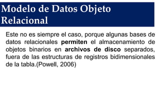 Modelo de Datos Objeto
Relacional
Este no es siempre el caso, porque algunas bases de
datos relacionales permiten el almacenamiento de
objetos binarios en archivos de disco separados,
fuera de las estructuras de registros bidimensionales
de la tabla.(Powell, 2006)
 